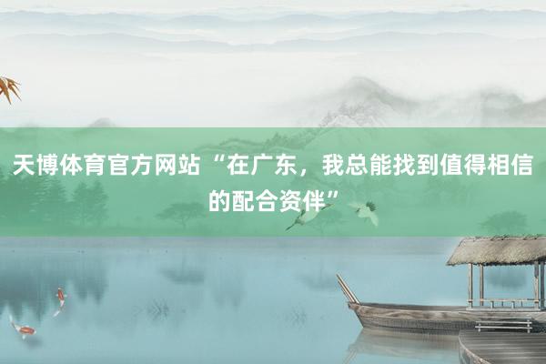 天博体育官方网站 “在广东，我总能找到值得相信的配合资伴”
