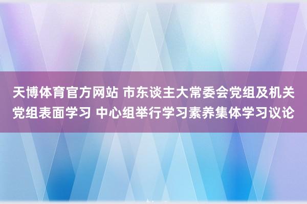 天博体育官方网站 市东谈主大常委会党组及机关党组表面学习 中心组举行学习素养集体学习议论