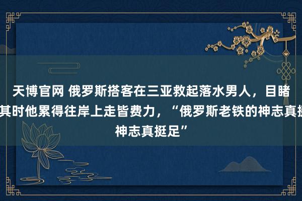 天博官网 俄罗斯搭客在三亚救起落水男人，目睹者：其时他累得往岸上走皆费力，“俄罗斯老铁的神志真挺足”