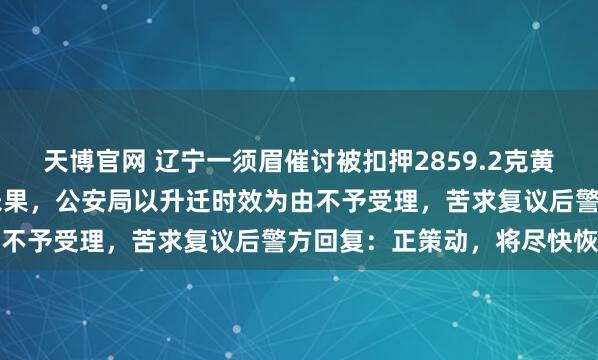 天博官网 辽宁一须眉催讨被扣押2859.2克黄金30年，此前屡次提取未果，公安局以升迁时效为由不予受理，苦求复议后警方回复：正策动，将尽快恢复