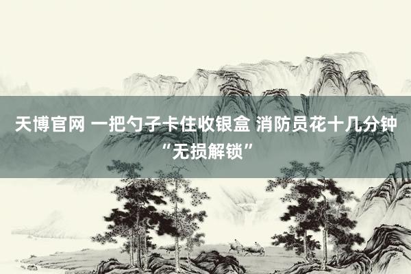 天博官网 一把勺子卡住收银盒 消防员花十几分钟“无损解锁”