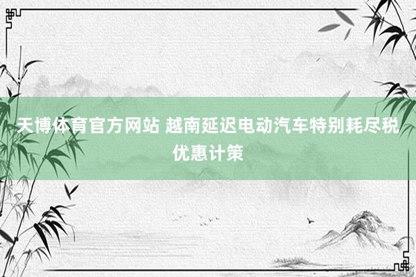 天博体育官方网站 越南延迟电动汽车特别耗尽税优惠计策