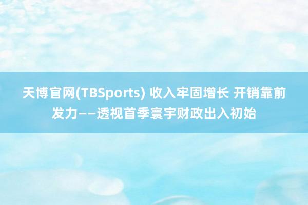 天博官网(TBSports) 收入牢固增长 开销靠前发力——透视首季寰宇财政出入初始