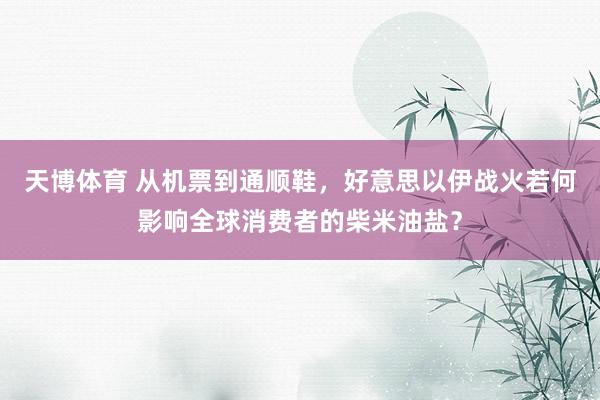 天博体育 从机票到通顺鞋，好意思以伊战火若何影响全球消费者的柴米油盐？