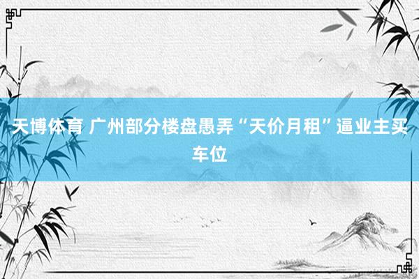天博体育 广州部分楼盘愚弄“天价月租”逼业主买车位
