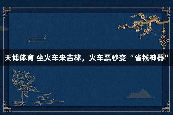 天博体育 坐火车来吉林，火车票秒变 “省钱神器”