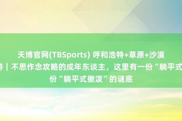 天博官网(TBSports) 呼和浩特+草原+沙漠6日5晚跟团游｜不思作念攻略的成年东谈主，这里有一份“躺平式撒泼”的谜底