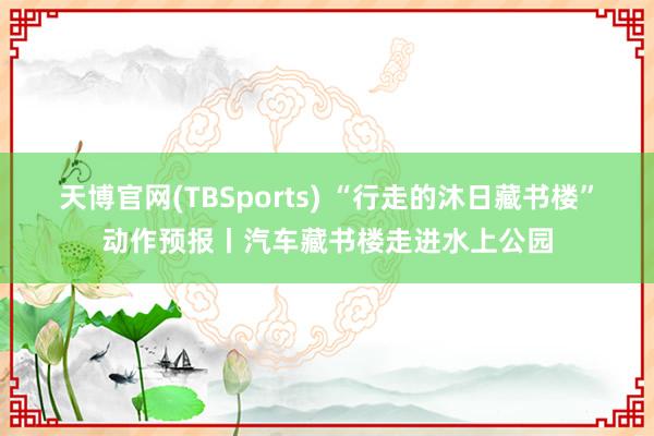 天博官网(TBSports) “行走的沐日藏书楼”动作预报丨汽车藏书楼走进水上公园