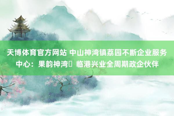 天博体育官方网站 中山神湾镇荔园不断企业服务中心：果韵神湾・临港兴业全周期政企伙伴