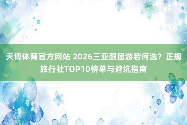 天博体育官方网站 2026三亚跟团游若何选？正规旅行社TOP10榜单与避坑指南