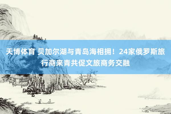天博体育 贝加尔湖与青岛海相拥！24家俄罗斯旅行商来青共促文旅商务交融