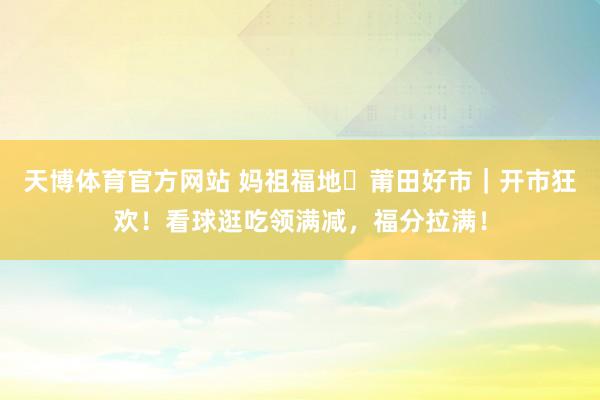 天博体育官方网站 妈祖福地・莆田好市｜开市狂欢！看球逛吃领满减，福分拉满！