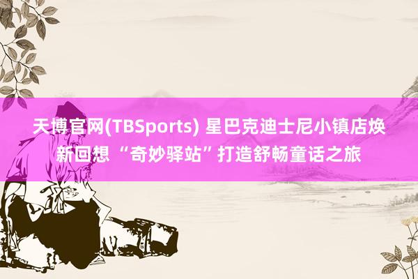 天博官网(TBSports) 星巴克迪士尼小镇店焕新回想 “奇妙驿站”打造舒畅童话之旅