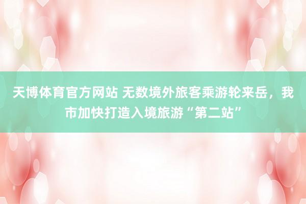 天博体育官方网站 无数境外旅客乘游轮来岳，我市加快打造入境旅游“第二站”