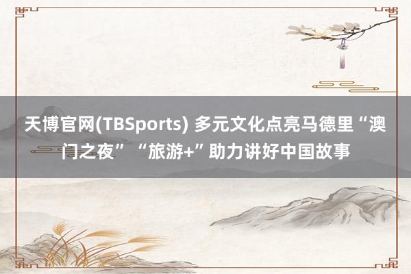 天博官网(TBSports) 多元文化点亮马德里“澳门之夜” “旅游+”助力讲好中国故事