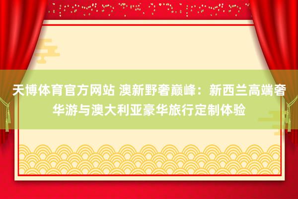 天博体育官方网站 澳新野奢巅峰：新西兰高端奢华游与澳大利亚豪华旅行定制体验