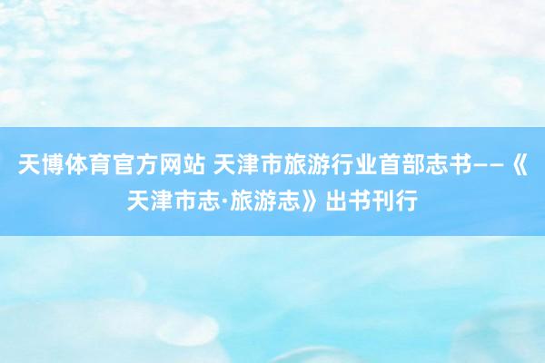 天博体育官方网站 天津市旅游行业首部志书——《天津市志·旅游志》出书刊行
