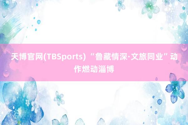 天博官网(TBSports) “鲁藏情深·文旅同业”动作燃动淄博