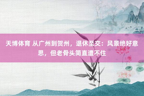 天博体育 从广州到贺州，退休至交：风景绝好意思，但老骨头简直遭不住