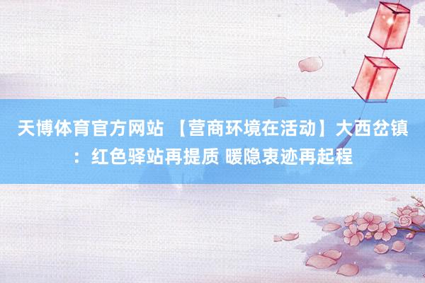 天博体育官方网站 【营商环境在活动】大西岔镇：红色驿站再提质 暖隐衷迹再起程