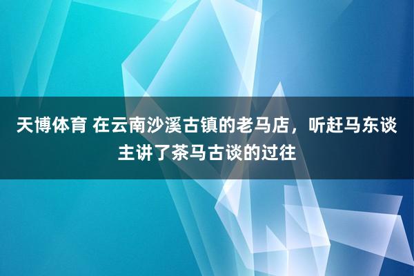 天博体育 在云南沙溪古镇的老马店，听赶马东谈主讲了茶马古谈的过往