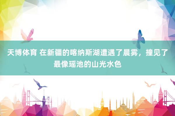 天博体育 在新疆的喀纳斯湖遭遇了晨雾，撞见了最像瑶池的山光水色