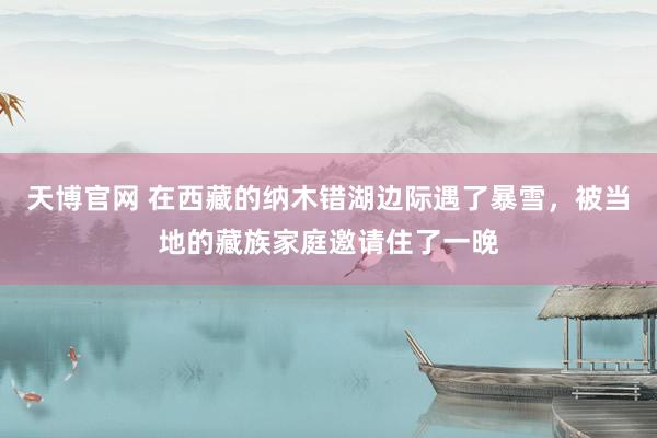 天博官网 在西藏的纳木错湖边际遇了暴雪，被当地的藏族家庭邀请住了一晚