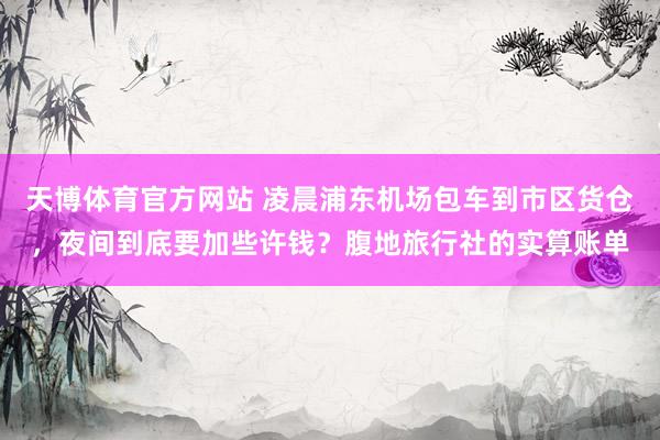 天博体育官方网站 凌晨浦东机场包车到市区货仓，夜间到底要加些许钱？腹地旅行社的实算账单