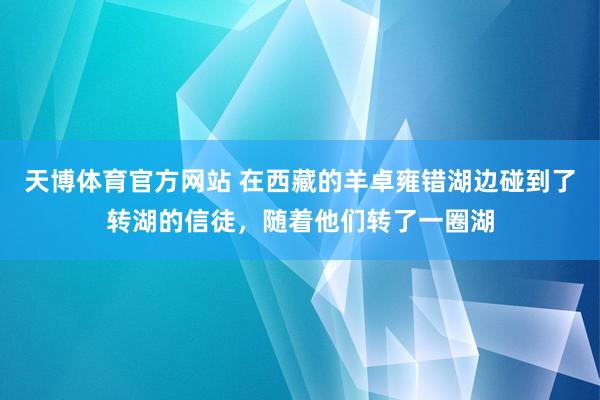 天博体育官方网站 在西藏的羊卓雍错湖边碰到了转湖的信徒，随着他们转了一圈湖