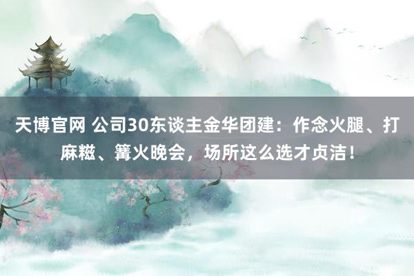 天博官网 公司30东谈主金华团建：作念火腿、打麻糍、篝火晚会，场所这么选才贞洁！