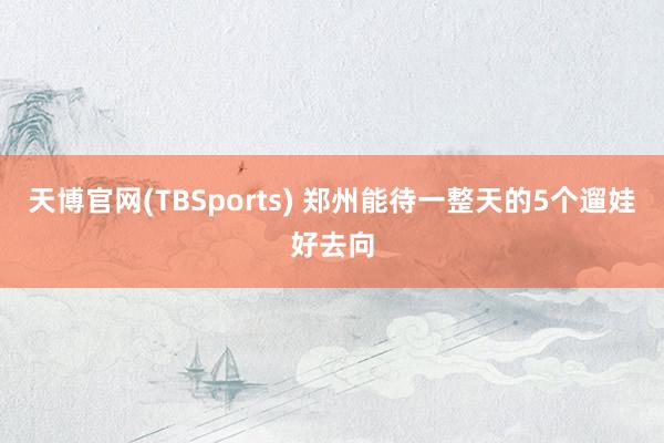 天博官网(TBSports) 郑州能待一整天的5个遛娃好去向