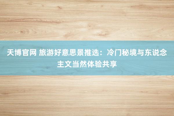 天博官网 旅游好意思景推选：冷门秘境与东说念主文当然体验共享