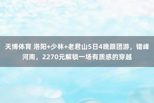 天博体育 洛阳+少林+老君山5日4晚跟团游，错峰河南，2270元解锁一场有质感的穿越
