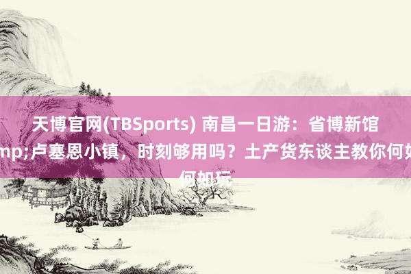 天博官网(TBSports) 南昌一日游：省博新馆&卢塞恩小镇，时刻够用吗？土产货东谈主教你何如玩