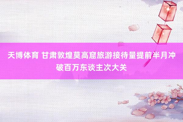 天博体育 甘肃敦煌莫高窟旅游接待量提前半月冲破百万东谈主次大关