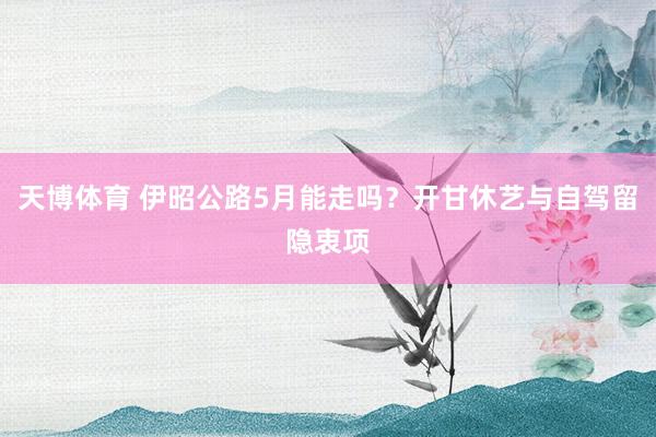 天博体育 伊昭公路5月能走吗？开甘休艺与自驾留隐衷项