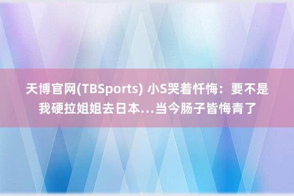 天博官网(TBSports) 小S哭着忏悔：要不是我硬拉姐姐去日本…当今肠子皆悔青了