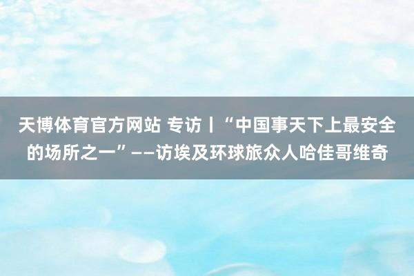天博体育官方网站 专访丨“中国事天下上最安全的场所之一”——访埃及环球旅众人哈佳哥维奇