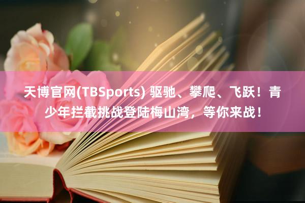 天博官网(TBSports) 驱驰、攀爬、飞跃！青少年拦截挑战登陆梅山湾，等你来战！