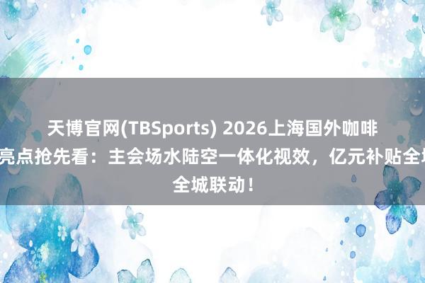 天博官网(TBSports) 2026上海国外咖啡文化节亮点抢先看：主会场水陆空一体化视效，亿元补贴全城联动！