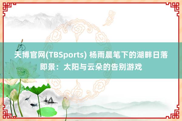 天博官网(TBSports) 杨雨晨笔下的湖畔日落即景：太阳与云朵的告别游戏