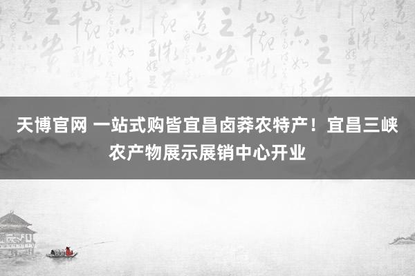 天博官网 一站式购皆宜昌卤莽农特产！宜昌三峡农产物展示展销中心开业