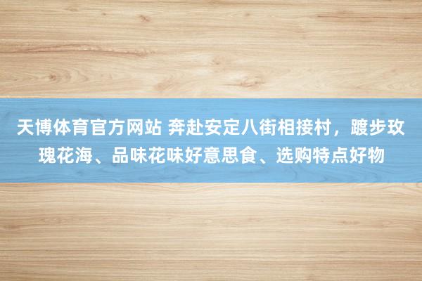 天博体育官方网站 奔赴安定八街相接村，踱步玫瑰花海、品味花味好意思食、选购特点好物