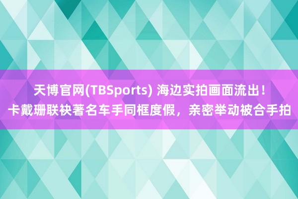 天博官网(TBSports) 海边实拍画面流出！卡戴珊联袂著名车手同框度假，亲密举动被合手拍
