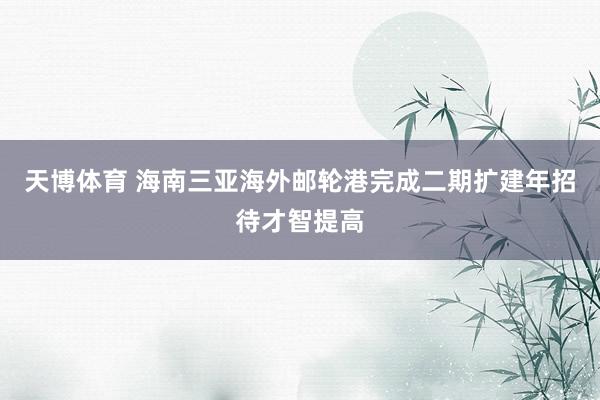 天博体育 海南三亚海外邮轮港完成二期扩建年招待才智提高