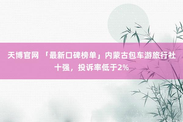 天博官网 「最新口碑榜单」内蒙古包车游旅行社十强，投诉率低于2%
