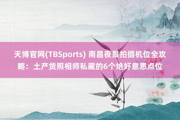 天博官网(TBSports) 南昌夜景拍摄机位全攻略：土产货照相师私藏的6个绝好意思点位