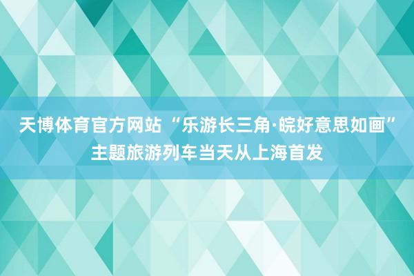 天博体育官方网站 “乐游长三角·皖好意思如画”主题旅游列车当天从上海首发