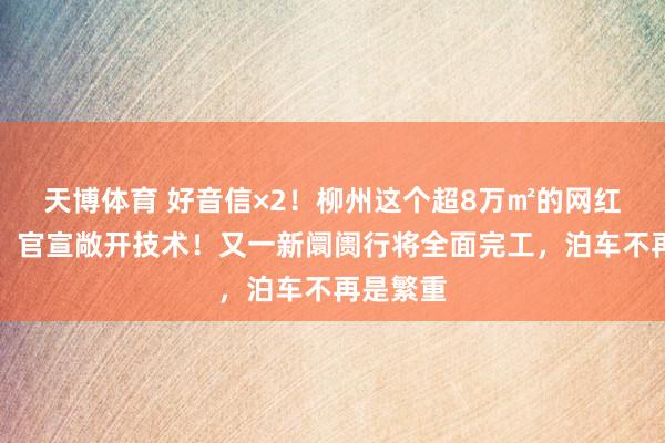 天博体育 好音信×2！柳州这个超8万㎡的网红打卡地，官宣敞开技术！又一新阛阓行将全面完工，泊车不再是繁重