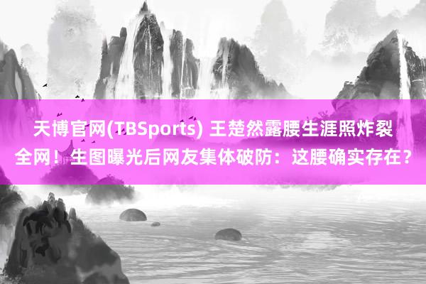 天博官网(TBSports) 王楚然露腰生涯照炸裂全网！生图曝光后网友集体破防：这腰确实存在？